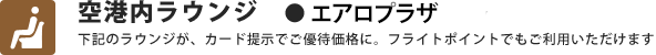 空港内ラウンジ　●エアロプラザ　下記ラウンジが、カード提示でご優待価格に。フライトポイントもご利用いただけます