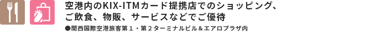 空港内のKIX-ITMカード提携店でのショッピング、 ご飲食、物販、サービスなどで ご優待 ●関西空港旅客ターミナルビル＆エアロプラザ内
