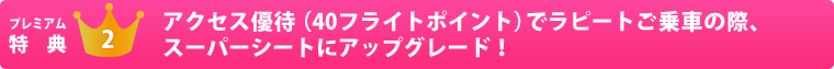 プレミアム特典2　アクセス優待（40フライトポイント）でラピートご乗車の際、スーパーシートにアップグレード！