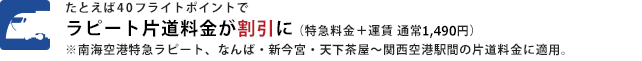 たとえば40フライトポイントでラピート片道料金が割引に（特急料金＋運賃 通常1,490円）
									※南海空港特急ラピート、なんば・新今宮・天下茶屋〜関西空港間の片道料金に適用。