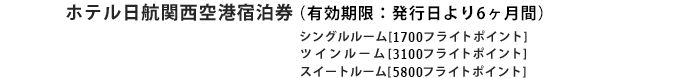 
								ホテル日航関西空港宿泊券（有効期限：発行月より6ヶ月間）
								(有効期限：発行日より6ヵ月間)
								シングルルーム[1700フライトポイント]
								ツインルーム[3100フライトポイント]
								スイートルーム[5800フライトポイント]
							