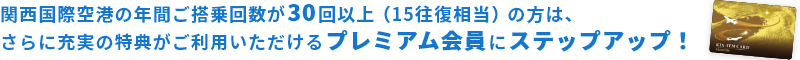 関空の年間ご搭乗回数が30回以上（15往復相当）の方は、 さらに充実の特典がご利用いただけるプレミアム会員にステップアップ！