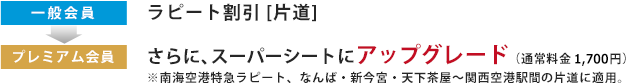 一般会員：ラピート割引 [片道] 　→　プレミアム会員：さらに、スーパーシートにアップグレード（通常料金 1,700円）
							 ※南海空港特急ラピート、なんば・新今宮・天下茶屋〜関西空港駅間の片道に適用。